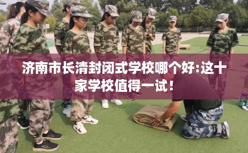 济南市长清封闭式学校哪个好:这十家学校值得一试！