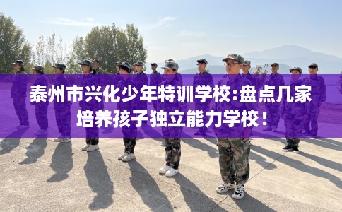 泰州市兴化少年特训学校:盘点几家培养孩子独立能力学校！