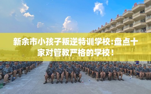 新余市小孩子叛逆特训学校:盘点十家对管教严格的学校! 新余市小孩子叛逆特训学校:盘点十家对管教严格的学校!