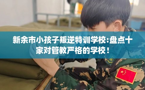 新余市小孩子叛逆特训学校:盘点十家对管教严格的学校！