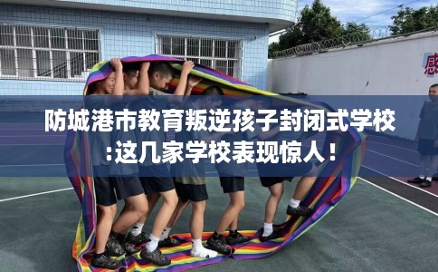 防城港市教育叛逆孩子封闭式学校:这几家学校表现惊人！