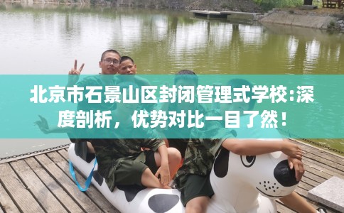 北京市石景山区封闭管理式学校:深度剖析，优势对比一目了然！