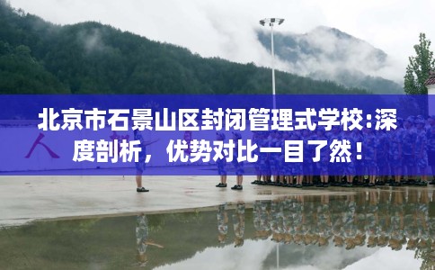 北京市石景山区封闭管理式学校:深度剖析，优势对比一目了然！