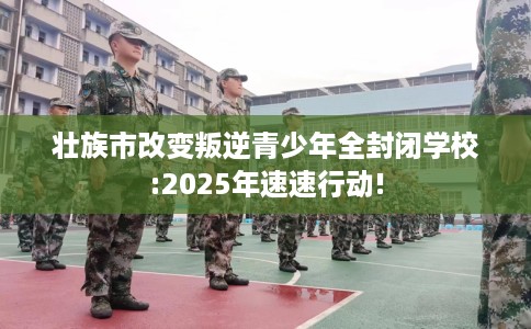 壮族市改变叛逆青少年全封闭学校:2025年速速行动!