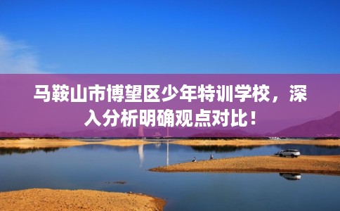 马鞍山市博望区少年特训学校，深入分析明确观点对比！