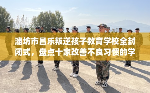 潍坊市昌乐叛逆孩子教育学校全封闭式，盘点十家改善不良习惯的学校！