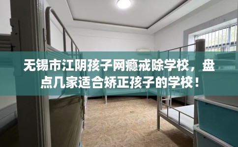 无锡市江阴孩子网瘾戒除学校，盘点几家适合矫正孩子的学校！