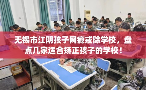 无锡市江阴孩子网瘾戒除学校，盘点几家适合矫正孩子的学校！