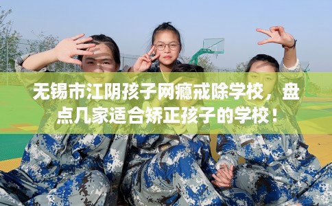 无锡市江阴孩子网瘾戒除学校，盘点几家适合矫正孩子的学校！