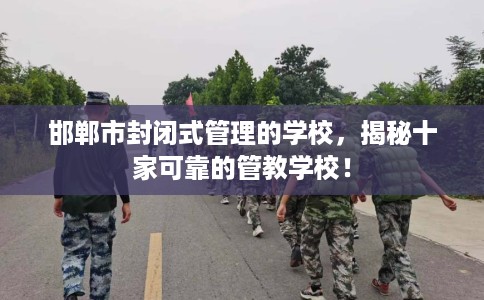 邯郸市封闭式管理的学校，揭秘十家可靠的管教学校！