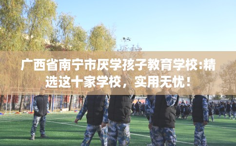广西省南宁市厌学孩子教育学校:精选这十家学校，实用无忧！