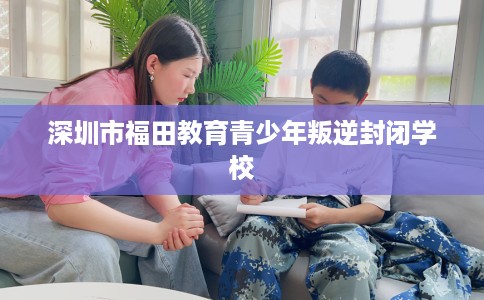 深圳市福田教育青少年叛逆封闭学校