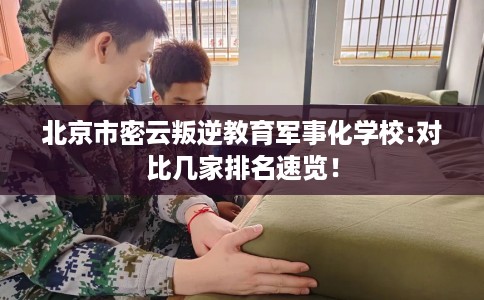 北京市密云叛逆教育军事化学校:对比几家排名速览！
