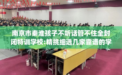 南京市秦淮孩子不听话管不住全封闭特训学校:精挑细选几家靠谱的学校！