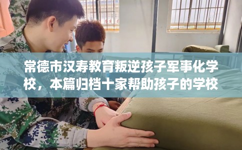 常德市汉寿教育叛逆孩子军事化学校，本篇归档十家帮助孩子的学校！