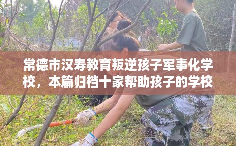 常德市汉寿教育叛逆孩子军事化学校，本篇归档十家帮助孩子的学校！