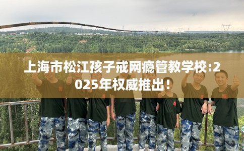上海市松江孩子戒网瘾管教学校:2025年权威推出! 上海市松江孩子戒网瘾管教学校:2025年权威推出!
