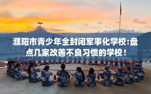 濮阳市青少年全封闭军事化学校:盘点几家改善不良习惯的学校！