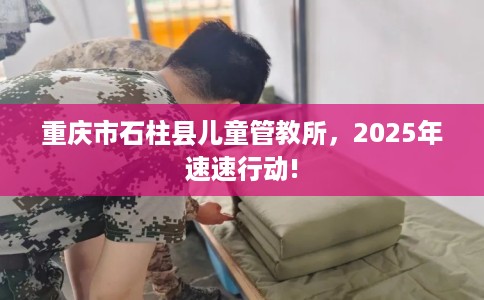 重庆市石柱县儿童管教所,2025年速速行动! 重庆市石柱县儿童管教所,2025年速速行动!