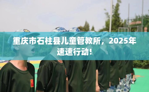 重庆市石柱县儿童管教所，2025年速速行动!