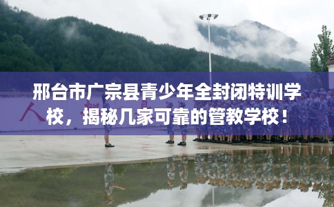 邢台市广宗县青少年全封闭特训学校,揭秘几家可靠的管教学校! 邢台市广宗县青少年全封闭特训学校,揭秘几家可靠的管教学校!