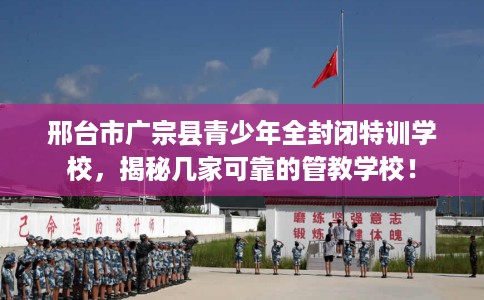 邢台市广宗县青少年全封闭特训学校,揭秘几家可靠的管教学校! 邢台市广宗县青少年全封闭特训学校,揭秘几家可靠的管教学校!