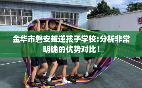 金华市磐安叛逆孩子学校:分析非常明确的优势对比！