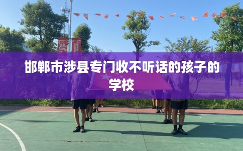 邯郸市涉县专门收不听话的孩子的学校 邯郸市涉县专门收不听话的孩子的学校