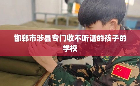 邯郸市涉县专门收不听话的孩子的学校 邯郸市涉县专门收不听话的孩子的学校