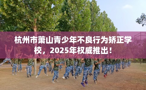 杭州市萧山青少年不良行为矫正学校，2025年权威推出！