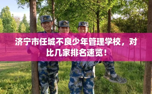 济宁市任城不良少年管理学校，对比几家排名速览！