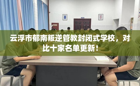 云浮市郁南叛逆管教封闭式学校，对比十家名单更新！
