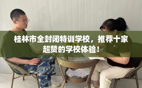 桂林市全封闭特训学校,推荐十家超赞的学校体验! 桂林市全封闭特训学校,推荐十家超赞的学校体验!