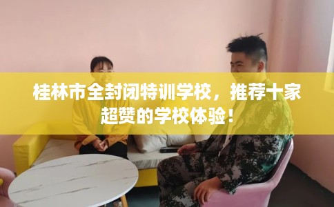 桂林市全封闭特训学校，推荐十家超赞的学校体验！