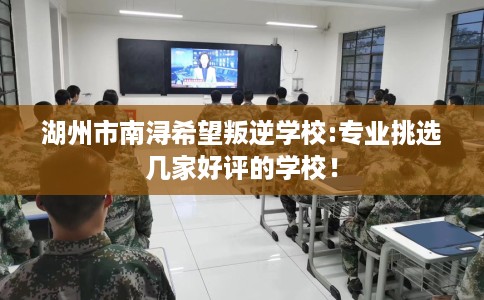 湖州市南浔希望叛逆学校:专业挑选几家好评的学校！