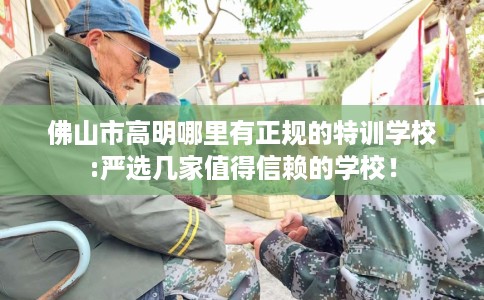 佛山市高明哪里有正规的特训学校:严选几家值得信赖的学校! 佛山市高明哪里有正规的特训学校:严选几家值得信赖的学校!