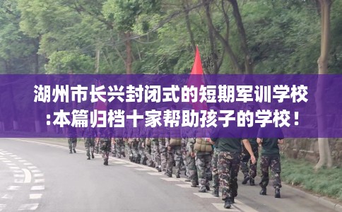 湖州市长兴封闭式的短期军训学校:本篇归档十家帮助孩子的学校! 湖州市长兴封闭式的短期军训学校:本篇归档十家帮助孩子的学校!