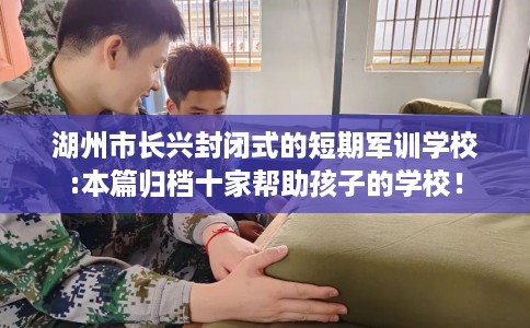 湖州市长兴封闭式的短期军训学校:本篇归档十家帮助孩子的学校！