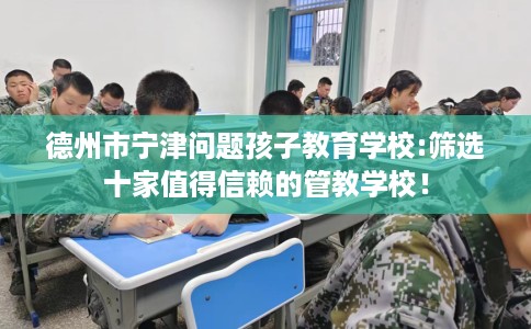 德州市宁津问题孩子教育学校:筛选十家值得信赖的管教学校! 德州市宁津问题孩子教育学校:筛选十家值得信赖的管教学校!