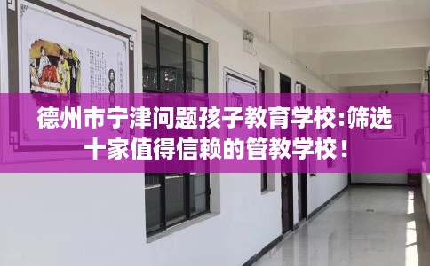 德州市宁津问题孩子教育学校:筛选十家值得信赖的管教学校！