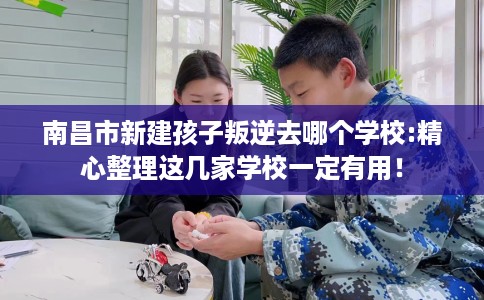 南昌市新建孩子叛逆去哪个学校:精心整理这几家学校一定有用！