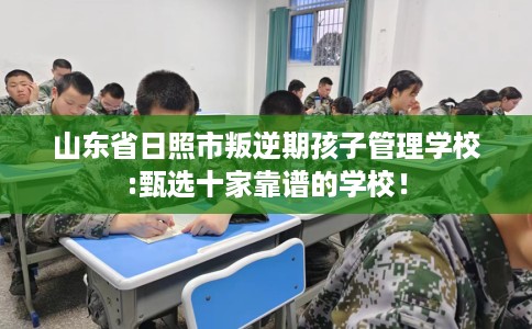 山东省日照市叛逆期孩子管理学校:甄选十家靠谱的学校！