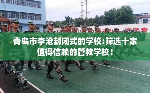 青岛市李沧封闭式的学校:筛选十家值得信赖的管教学校！
