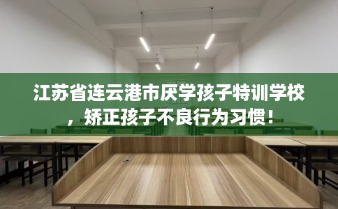 江苏省连云港市厌学孩子特训学校，矫正孩子不良行为习惯！