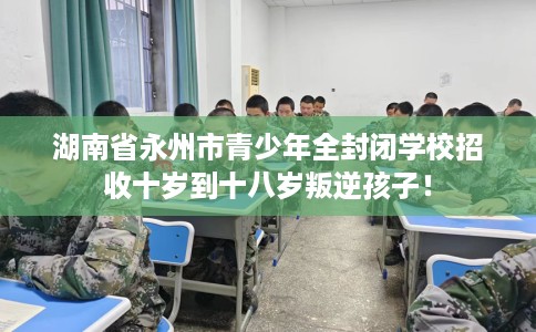 湖南省永州市青少年全封闭学校招收十岁到十八岁叛逆孩子！