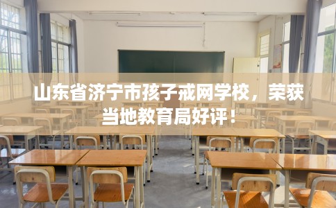山东省济宁市孩子戒网学校,荣获当地教育局好评! 山东省济宁市孩子戒网学校,荣获当地教育局好评!