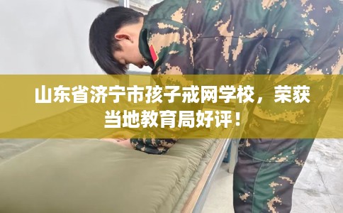 山东省济宁市孩子戒网学校，荣获当地教育局好评！
