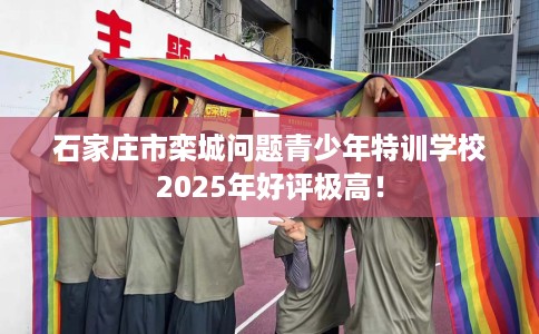 石家庄市栾城问题青少年特训学校2025年好评极高！
