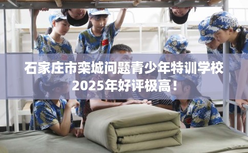石家庄市栾城问题青少年特训学校2025年好评极高！