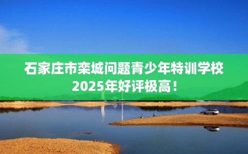 石家庄市栾城问题青少年特训学校2025年好评极高！